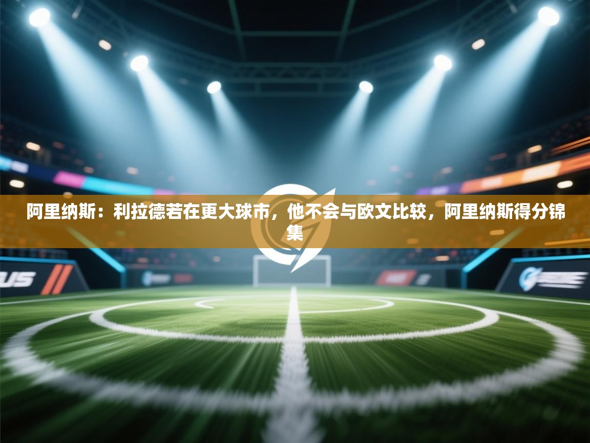 问鼎体育官网入口-阿里纳斯：利拉德若在更大球市，他不会与欧文比较，阿里纳斯得分锦集