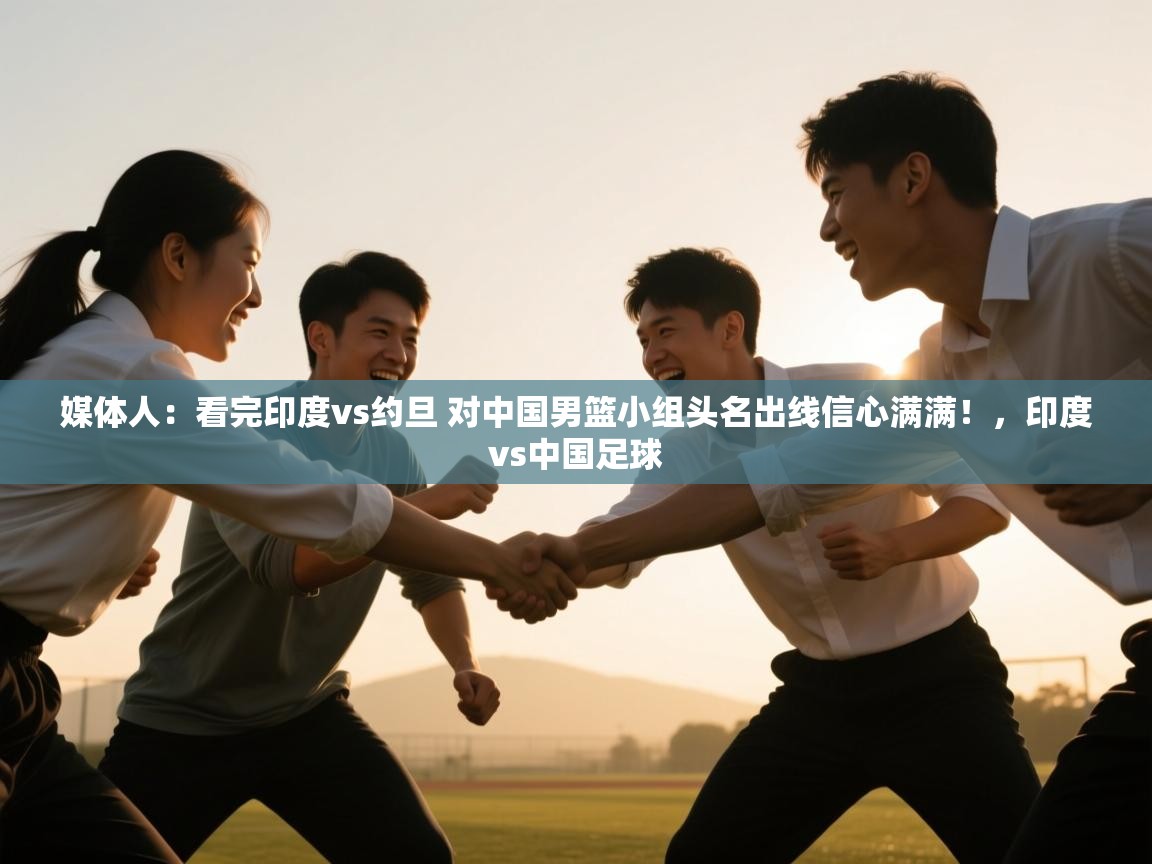 问鼎娱乐app-媒体人:看完印度vs约旦 对中国男篮小组头名出线信心满满!,印度vs中国足球 第2张