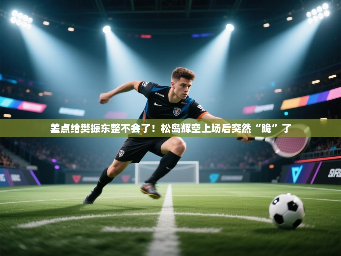 问鼎娱乐平台-差点给樊振东整不会了！松岛辉空上场后突然“跪”了